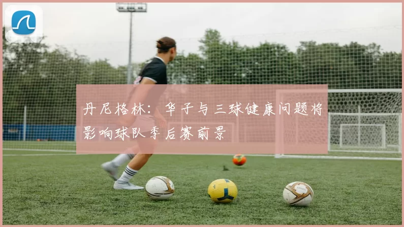 丹尼格林：华子与三球健康问题将影响球队季后赛前景