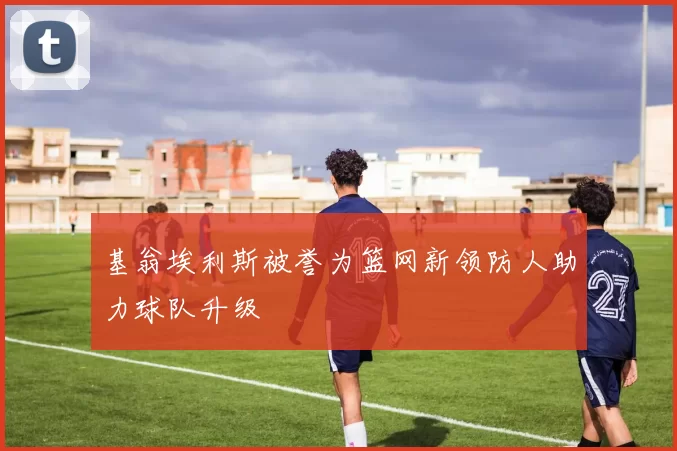 基翁埃利斯被誉为篮网新领防人助力球队升级