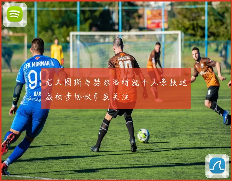 尤文图斯与瑟尔洛特就个人条款达成初步协议引发关注