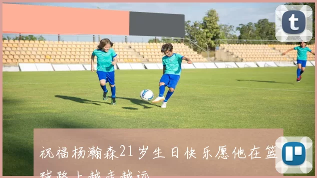祝福杨瀚森21岁生日快乐愿他在篮球路上越走越远