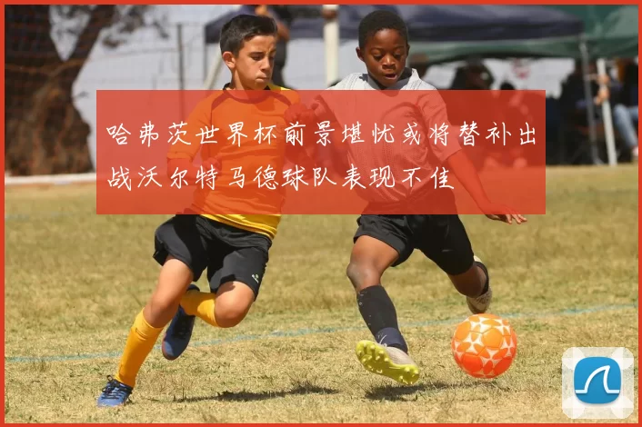 哈弗茨世界杯前景堪忧或将替补出战沃尔特马德球队表现不佳