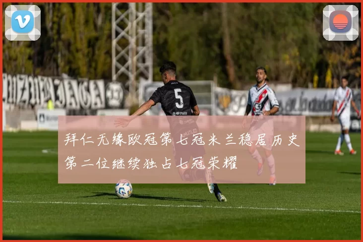 拜仁无缘欧冠第七冠米兰稳居历史第二位继续独占七冠荣耀