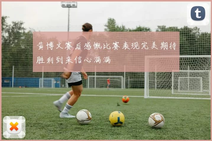 黄博文赛后感慨比赛表现完美期待胜利到来信心满满