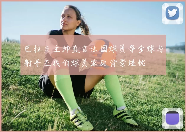 巴拉圭主帅直言法国球员争金球与射手王我们球员家庭背景堪忧