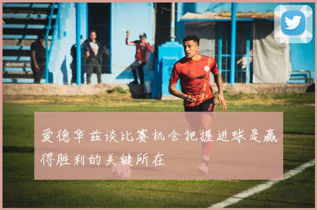 爱德华兹谈比赛机会把握进球是赢得胜利的关键所在