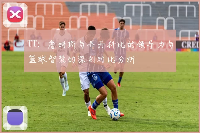 TT：詹姆斯与乔丹科比的领导力与篮球智慧的深刻对比分析