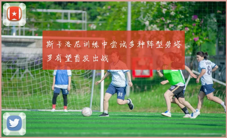 斯卡洛尼训练中尝试多种阵型劳塔罗有望首发出战