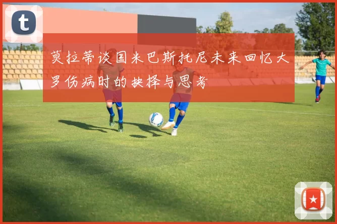 莫拉蒂谈国米巴斯托尼未来回忆大罗伤病时的抉择与思考