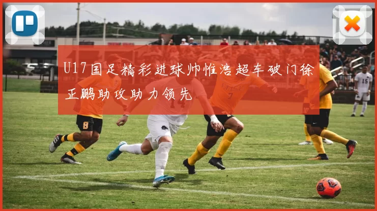 U17国足精彩进球帅惟浩超车破门徐正鹏助攻助力领先