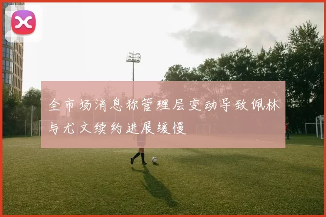 全市场消息称管理层变动导致佩林与尤文续约进展缓慢