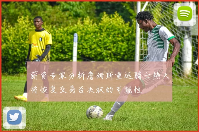 薪资专家分析詹姆斯重返骑士热火将恢复交易否决权的可能性