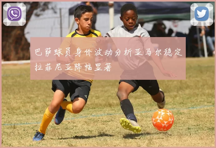 巴萨球员身价波动分析亚马尔稳定拉菲尼亚降幅显著