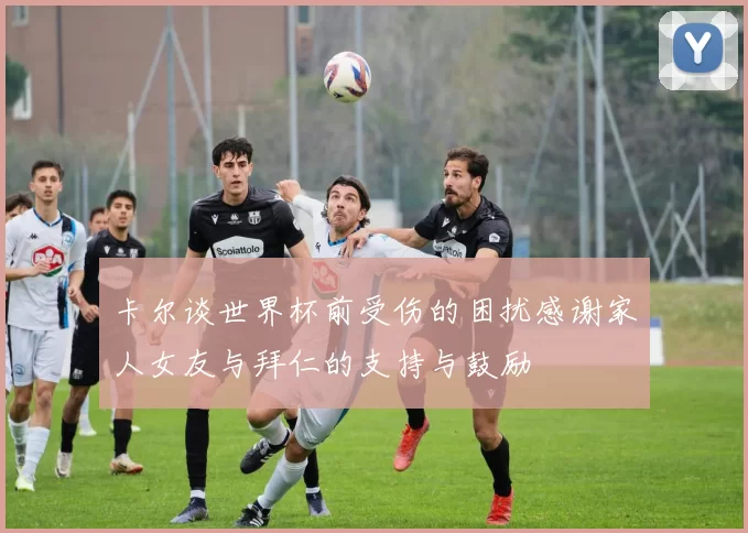 卡尔谈世界杯前受伤的困扰感谢家人女友与拜仁的支持与鼓励