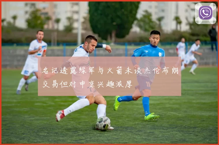 名记透露绿军与火箭未谈杰伦布朗交易但对申京兴趣浓厚