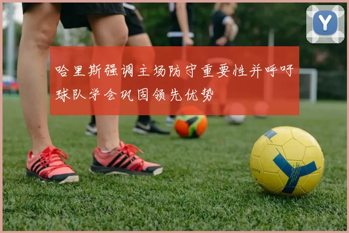 哈里斯强调主场防守重要性并呼吁球队学会巩固领先优势