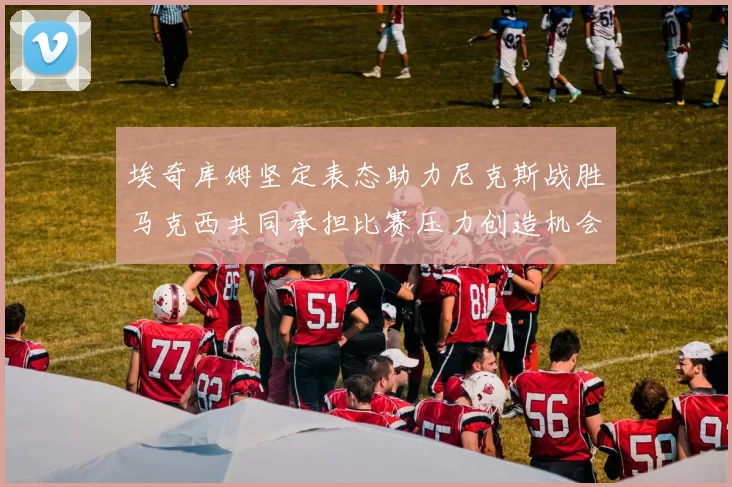 埃奇库姆坚定表态助力尼克斯战胜马克西共同承担比赛压力创造机会